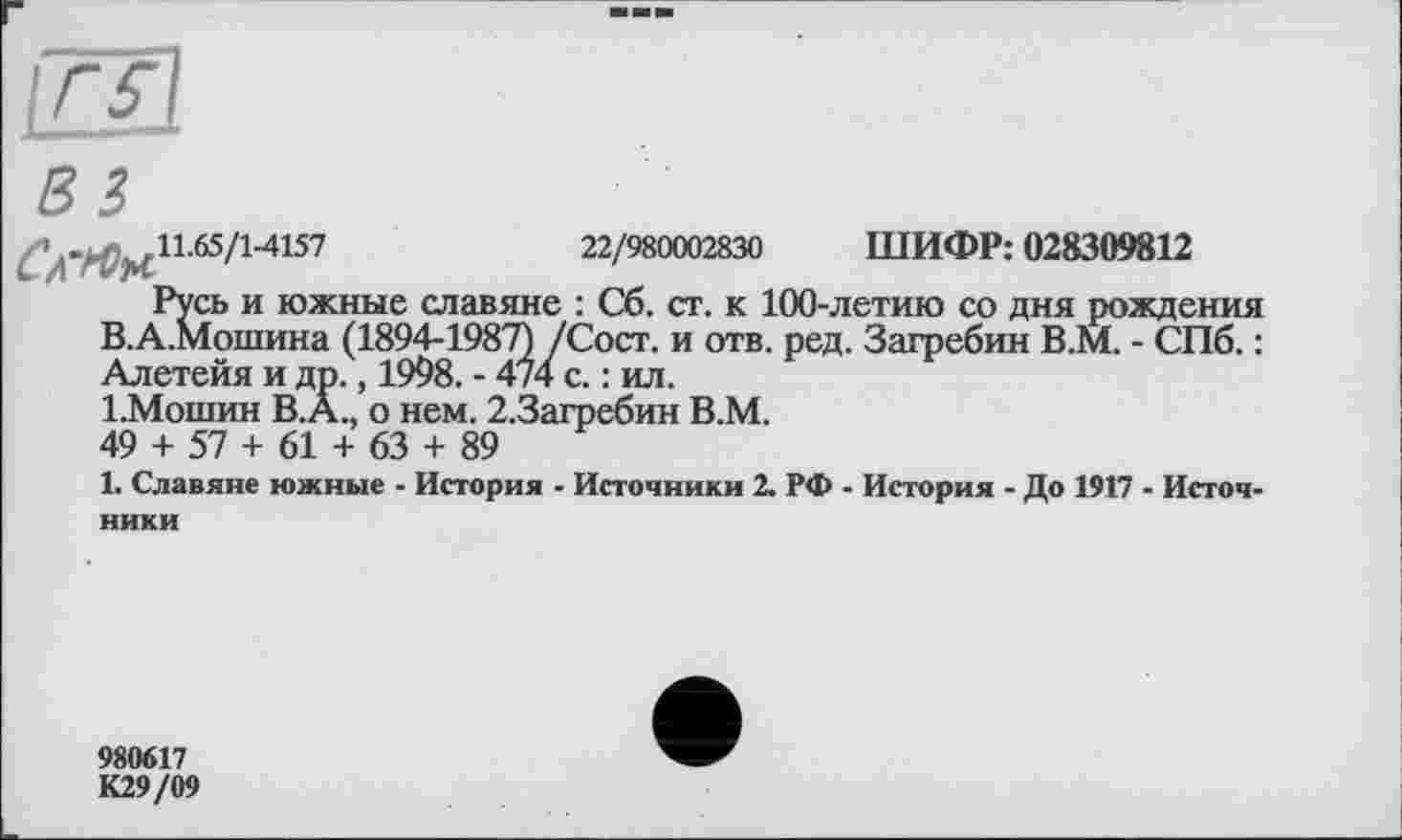 ﻿11.65/14157	22/980002830 ШИФР: 028309812
Русь и южные славяне : Сб. ст. к 100-летию со дня рождения В.А.Мошина (1894-1987) /Сост. и отв. ред. Загребин В.М. - СПб. : Алетейя и др., 1998. - 474 с. : ил.
1.Мошин B.Â., о нем. 2.3агребин В.М.
49 + 57 + 61 + 63 + 89
1. Славяне южные - История - Источники 2. РФ - История - До 1917 - Источники
980617
К29/09